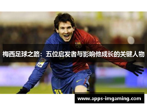 梅西足球之路：五位启发者与影响他成长的关键人物