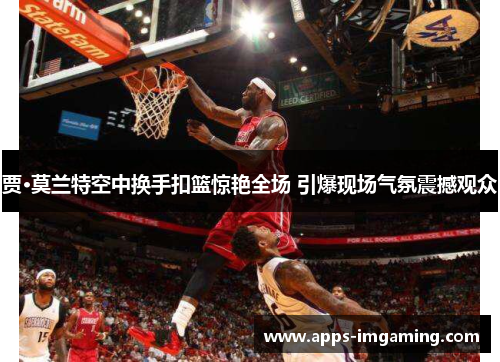 贾·莫兰特空中换手扣篮惊艳全场 引爆现场气氛震撼观众