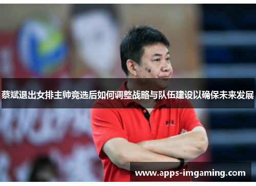 蔡斌退出女排主帅竞选后如何调整战略与队伍建设以确保未来发展